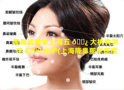 隆鼻选哪家上海五 🌿 大机构测评 🐅 出炉(上海隆鼻那家医院最好)